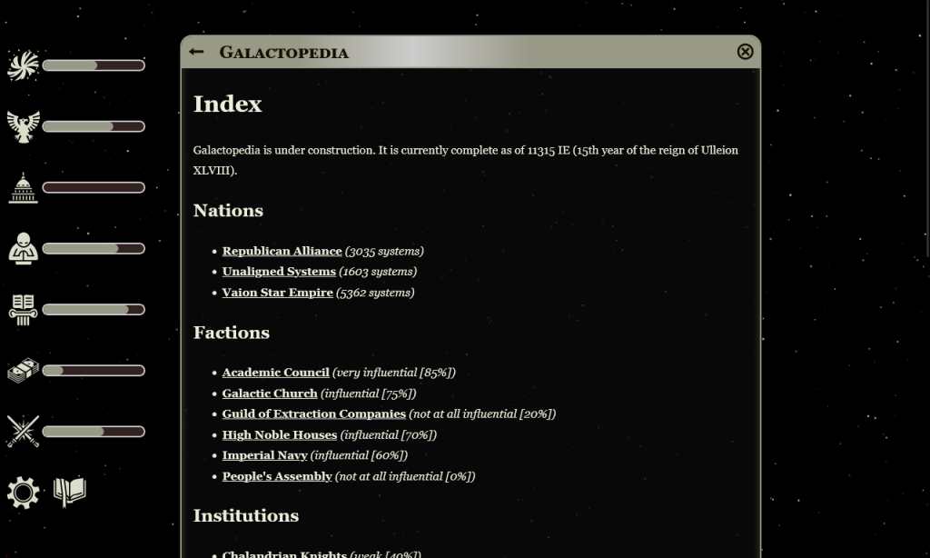  Galactopedia
Index

Galactopedia is under construction. It is currently complete as of 11315 IE (15th year of the reign of Ulleion XLVIII).
Nations

    Republican Alliance (3035 systems)
    Unaligned Systems (1603 systems)
    Vaion Star Empire (5362 systems)

Factions

    Academic Council (very influential [85%])
    Galactic Church (influential [75%])
    Guild of Extraction Companies (not at all influential [20%])
    High Noble Houses (influential [70%])
    Imperial Navy (influential [60%])
    People's Assembly (not at all influential [0%])
