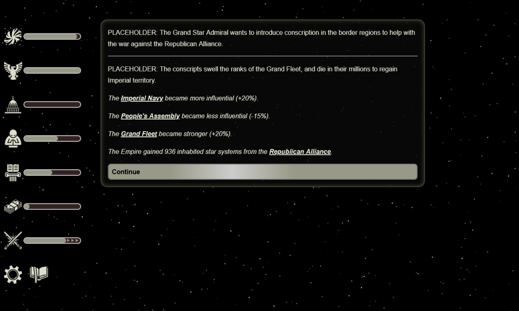 

PLACEHOLDER: The Grand Star Admiral wants to introduce conscription in the border regions to help with the war against the Republican Alliance.

PLACEHOLDER: The conscripts swell the ranks of the Grand Fleet, and die in their millions to regain Imperial territory.

The Imperial Navy became more influential (+20%).

The People's Assembly became less influential (-15%).

The Grand Fleet became stronger (+20%).

The Empire gained 936 inhabited star systems from the Republican Alliance.
Continue
