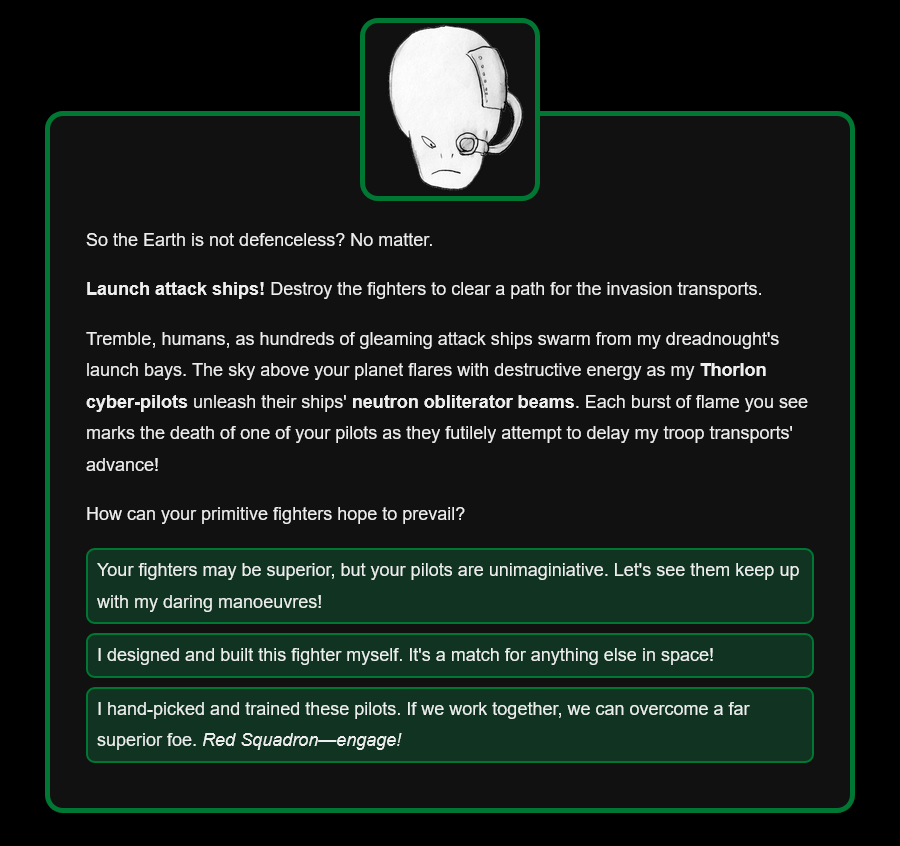 So the Earth is not defenceless? No matter. Launch attack ships! Destroy the fighters to clear a path for the invasion transports. Tremble, humans, as hundreds of gleaming attack ships swarm from my dreadnought's launch bays. The sky above your planet flares with destructive energy as my Thorlon cyber-pilots unleash their ships' neutron obliterator beams. Each burst of flame you see marks the death of one of your pilots as they futilely attempt to delay my troop transports' advance! How can your primitive fighters hope to prevail? Options: Your fighters may be superior, but your pilots are unimaginiative. Let's see them keep up with my daring manoeuvres! / I designed and built this fighter myself. It's a match for anything else in space! / I hand-picked and trained these pilots. If we work together, we can overcome a far superior foe. Red Squadron—engage!