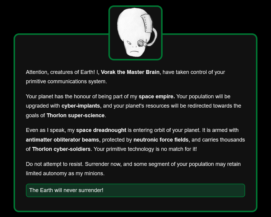 Attention, creatures of Earth! I, Vorak the Master Brain, have taken control of your primitive communications system. Your planet has the honour of being part of my space empire. Your population will be upgraded with cyber-implants, and your planet's resources will be redirected towards the goals of Thorlon super-science. Even as I speak, my space dreadnought is entering orbit of your planet. It is armed with antimatter obliterator beams, protected by neutronic force fields, and carries thousands of Thorlon cyber-soldiers. Your primitive technology is no match for it! Do not attempt to resist. Surrender now, and some segment of your population may retain limited autonomy as my minions. Option: The Earth will never surrender!